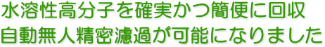 水溶性高分子を確実かつ簡便に回収。自動無人精密ろ過が可能になりました。